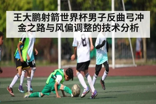 王大鹏射箭世界杯男子反曲弓冲金之路与风偏调整的技术分析