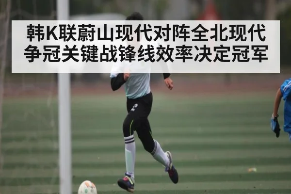 韩K联蔚山现代对阵全北现代 争冠关键战锋线效率决定冠军