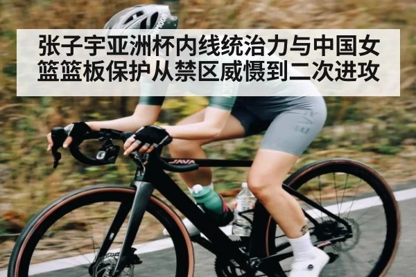 张子宇亚洲杯内线统治力与中国女篮篮板保护从禁区威慑到二次进攻