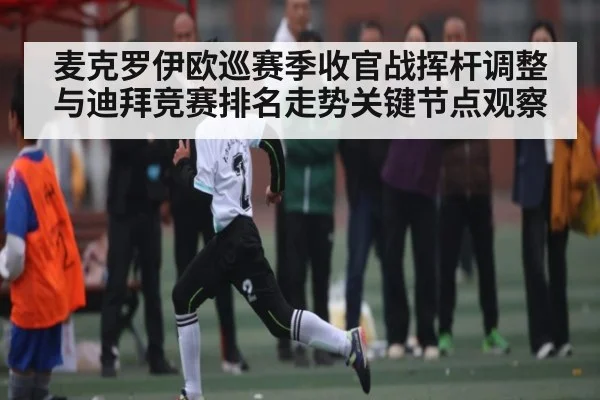 麦克罗伊欧巡赛季收官战挥杆调整与迪拜竞赛排名走势关键节点观察
